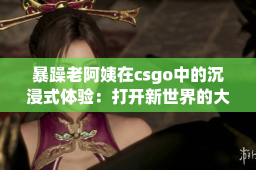 暴躁老阿姨在csgo中的沉浸式体验：打开新世界的大门