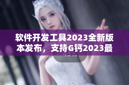 软件开发工具2023全新版本发布，支持G钙2023最新功能