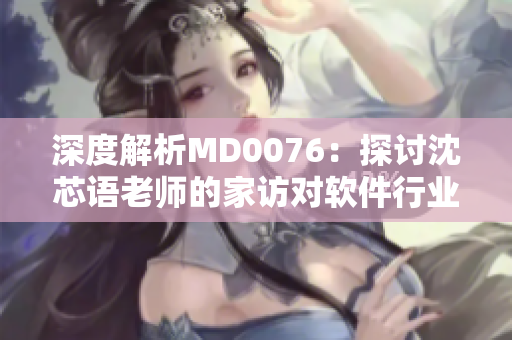 深度解析MD0076：探讨沈芯语老师的家访对软件行业的启示