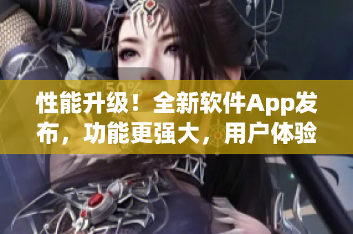 性能升级！全新软件App发布，功能更强大，用户体验全面升级