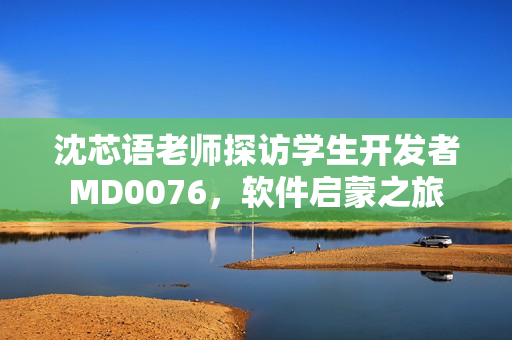 沈芯语老师探访学生开发者MD0076，软件启蒙之旅