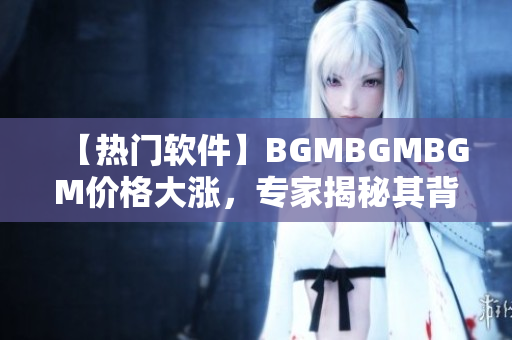 【热门软件】BGMBGMBGM价格大涨，专家揭秘其背后原因！