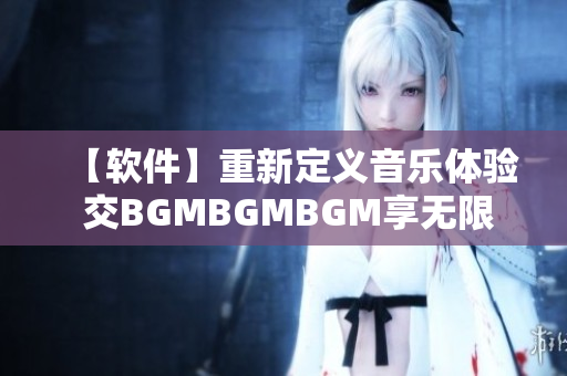 【软件】重新定义音乐体验 交BGMBGMBGM享无限畅听之旅