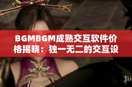 BGMBGM成熟交互软件价格揭晓：独一无二的交互设计方案助你完美开发