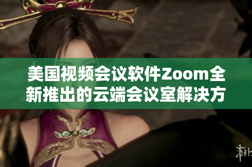 美国视频会议软件Zoom全新推出的云端会议室解决方案