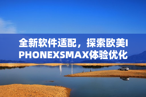 全新软件适配，探索欧美IPHONEXSMAX体验优化