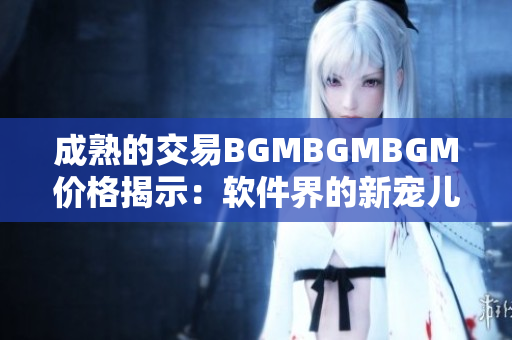 成熟的交易BGMBGMBGM价格揭示：软件界的新宠儿来袭，你准备好了吗？