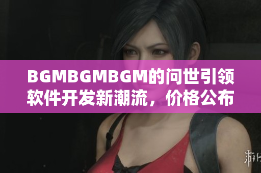 BGMBGMBGM的问世引领软件开发新潮流，价格公布！