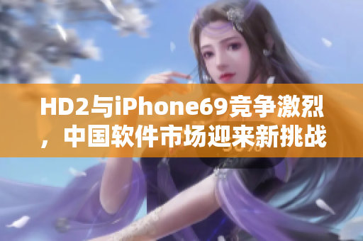 HD2与iPhone69竞争激烈，中国软件市场迎来新挑战