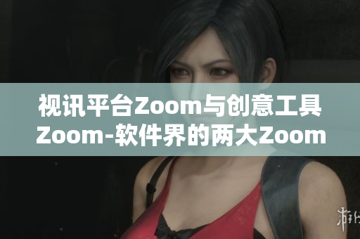 视讯平台Zoom与创意工具Zoom-软件界的两大Zoom称霸者