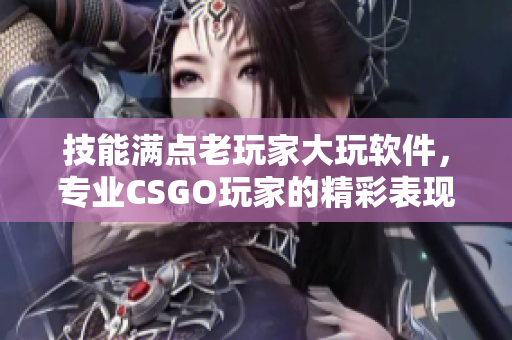 技能满点老玩家大玩软件，专业CSGO玩家的精彩表现