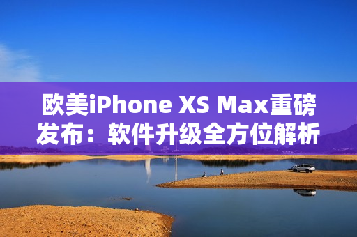 欧美iPhone XS Max重磅发布：软件升级全方位解析