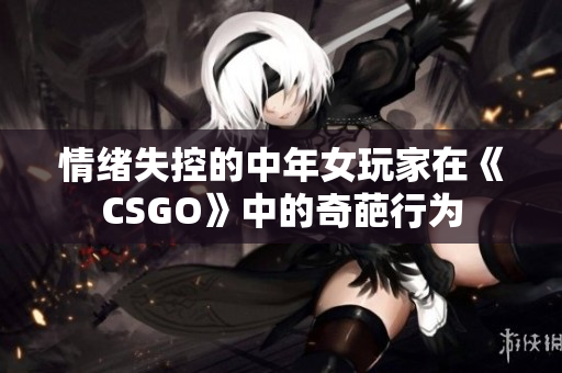 情绪失控的中年女玩家在《CSGO》中的奇葩行为