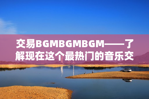 交易BGMBGMBGM——了解现在这个最热门的音乐交易价格