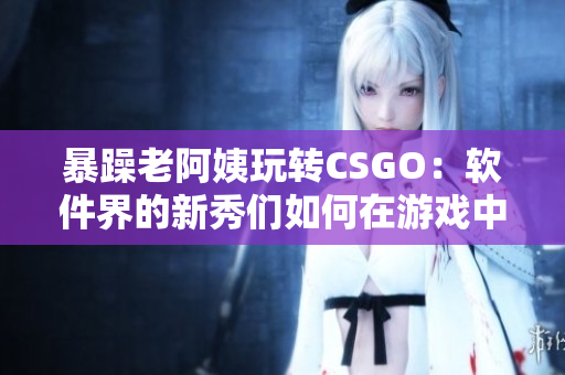 暴躁老阿姨玩转CSGO：软件界的新秀们如何在游戏中发挥自己的优势？