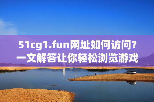 51cg1.fun网址如何访问？一文解答让你轻松浏览游戏素材