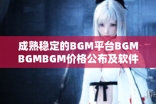 成熟稳定的BGM平台BGMBGMBGM价格公布及软件使用详解