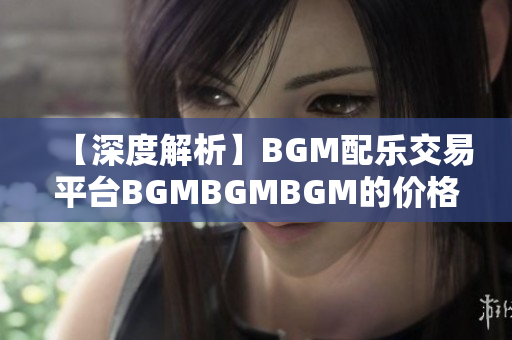 【深度解析】BGM配乐交易平台BGMBGMBGM的价格及市场行情细节