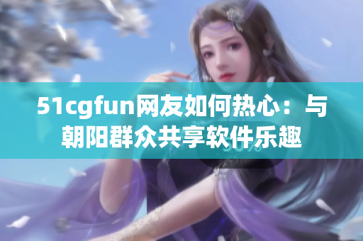 51cgfun网友如何热心：与朝阳群众共享软件乐趣