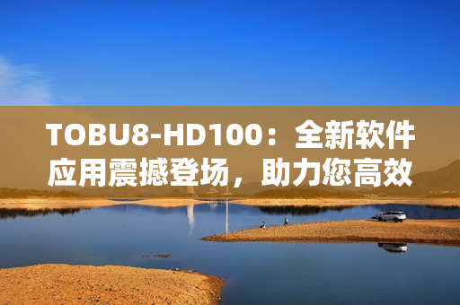 TOBU8-HD100：全新软件应用震撼登场，助力您高效工作和娱乐