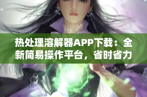 热处理溶解器APP下载：全新简易操作平台，省时省力，快速脱色，支持安卓系统