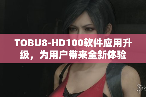 TOBU8-HD100软件应用升级，为用户带来全新体验