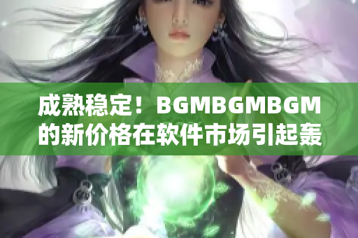 成熟稳定！BGMBGMBGM的新价格在软件市场引起轰动！