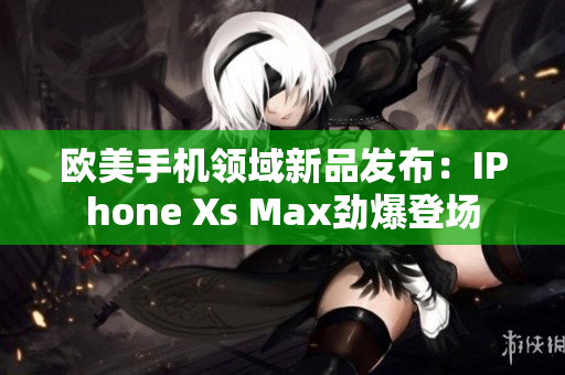 欧美手机领域新品发布：IPhone Xs Max劲爆登场