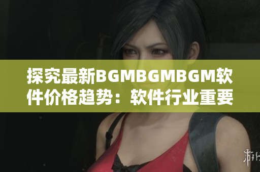 探究最新BGMBGMBGM软件价格趋势：软件行业重要性日渐凸显