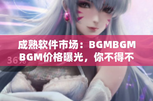 成熟软件市场：BGMBGMBGM价格曝光，你不得不知的行情详情