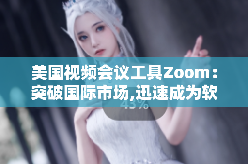 美国视频会议工具Zoom：突破国际市场,迅速成为软件行业热门选择