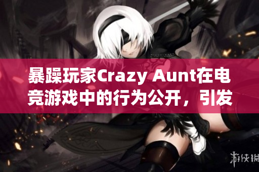 暴躁玩家Crazy Aunt在电竞游戏中的行为公开，引发社区关注