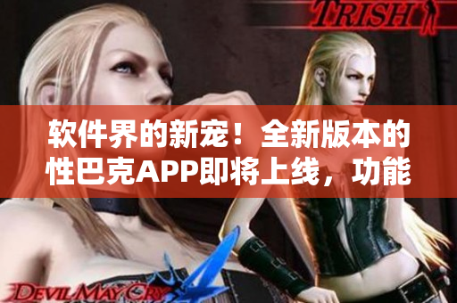 软件界的新宠！全新版本的性巴克APP即将上线，功能大升级，体验更流畅！