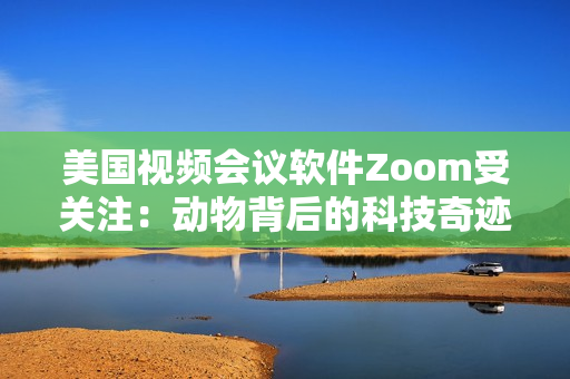 美国视频会议软件Zoom受关注：动物背后的科技奇迹