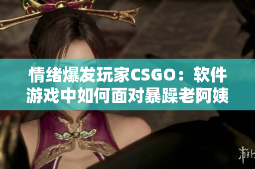 情绪爆发玩家CSGO：软件游戏中如何面对暴躁老阿姨