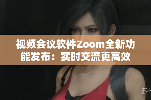 视频会议软件Zoom全新功能发布：实时交流更高效