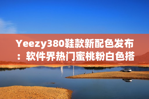 Yeezy380鞋款新配色发布：软件界热门蜜桃粉白色搭配震撼登场