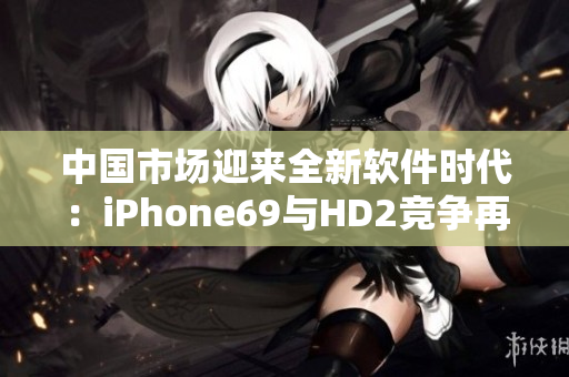 中国市场迎来全新软件时代：iPhone69与HD2竞争再升级