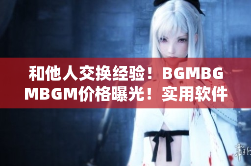 和他人交换经验！BGMBGMBGM价格曝光！实用软件推荐巧妙省钱