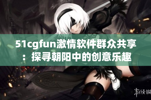 51cgfun激情软件群众共享：探寻朝阳中的创意乐趣