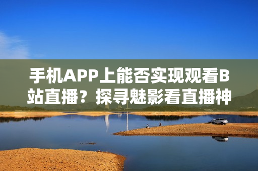 手机APP上能否实现观看B站直播？探寻魅影看直播神器