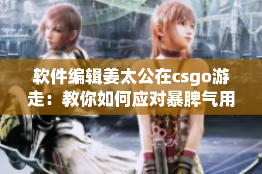 软件编辑姜太公在csgo游走：教你如何应对暴脾气用户