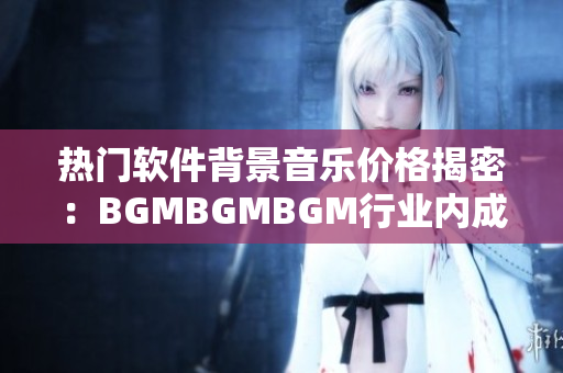 热门软件背景音乐价格揭密：BGMBGMBGM行业内成熟标杆