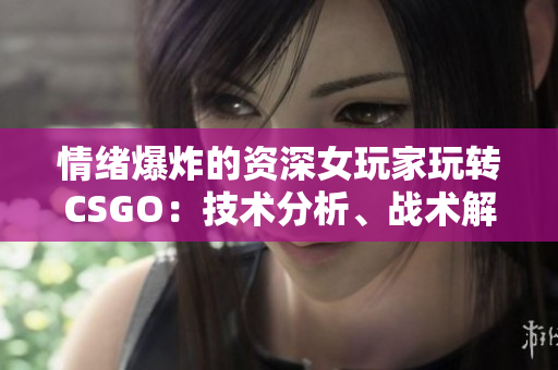 情绪爆炸的资深女玩家玩转CSGO：技术分析、战术解读及游戏心得