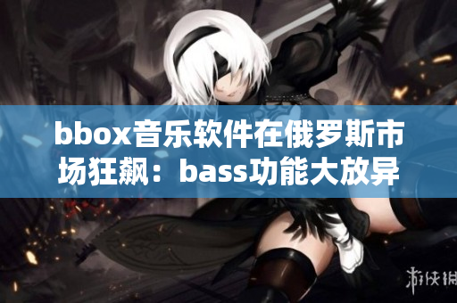 bbox音乐软件在俄罗斯市场狂飙：bass功能大放异彩