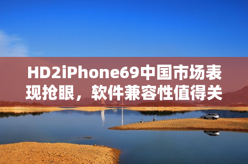 HD2iPhone69中国市场表现抢眼，软件兼容性值得关注