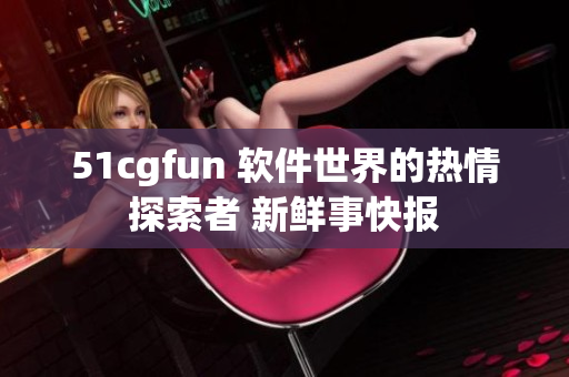 51cgfun 软件世界的热情探索者 新鲜事快报