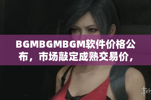 BGMBGMBGM软件价格公布，市场敲定成熟交易价，详细分析大解密