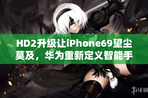 HD2升级让iPhone69望尘莫及，华为重新定义智能手机！