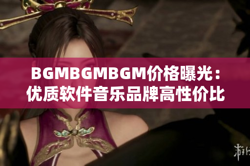 BGMBGMBGM价格曝光：优质软件音乐品牌高性价比！